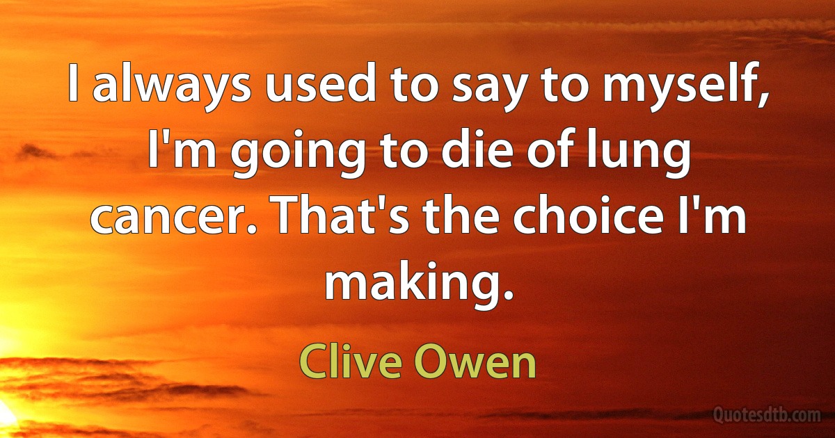 I always used to say to myself, I'm going to die of lung cancer. That's the choice I'm making. (Clive Owen)