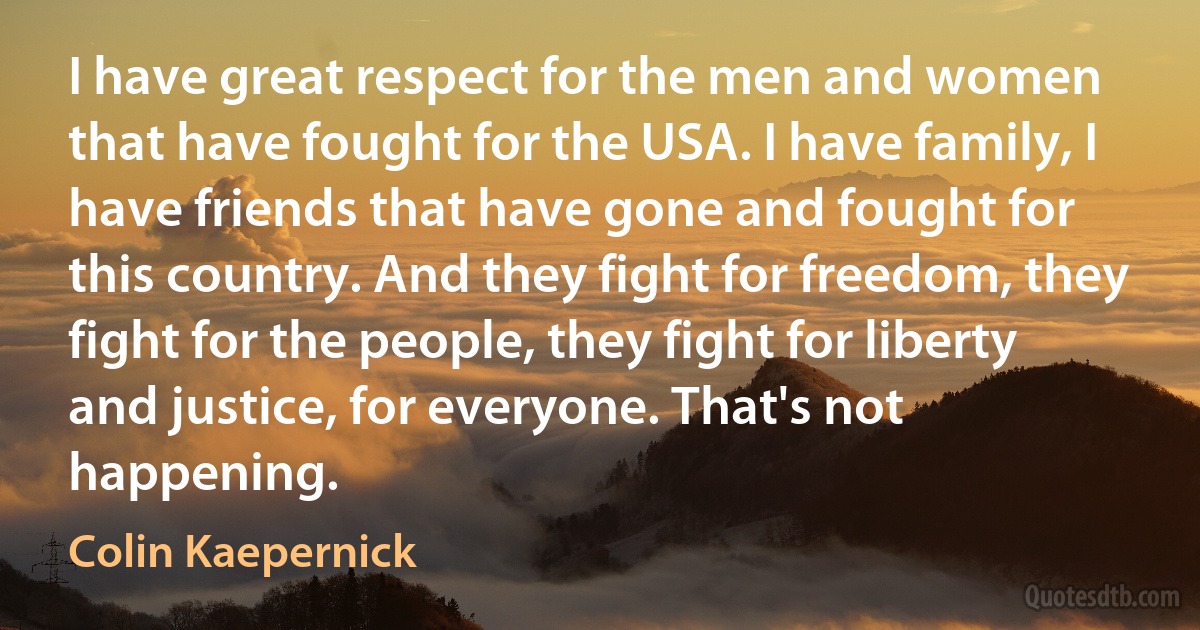 I have great respect for the men and women that have fought for the USA. I have family, I have friends that have gone and fought for this country. And they fight for freedom, they fight for the people, they fight for liberty and justice, for everyone. That's not happening. (Colin Kaepernick)