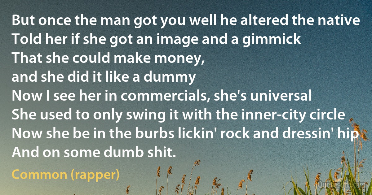 But once the man got you well he altered the native
Told her if she got an image and a gimmick
That she could make money,
and she did it like a dummy
Now I see her in commercials, she's universal
She used to only swing it with the inner-city circle
Now she be in the burbs lickin' rock and dressin' hip
And on some dumb shit. (Common (rapper))