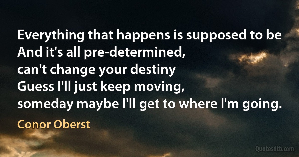 Everything that happens is supposed to be
And it's all pre-determined,
can't change your destiny
Guess I'll just keep moving,
someday maybe I'll get to where I'm going. (Conor Oberst)