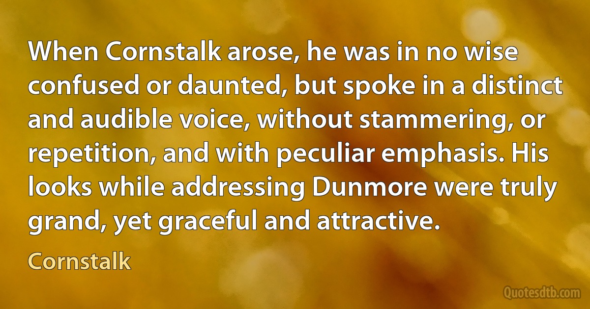 When Cornstalk arose, he was in no wise confused or daunted, but spoke in a distinct and audible voice, without stammering, or repetition, and with peculiar emphasis. His looks while addressing Dunmore were truly grand, yet graceful and attractive. (Cornstalk)