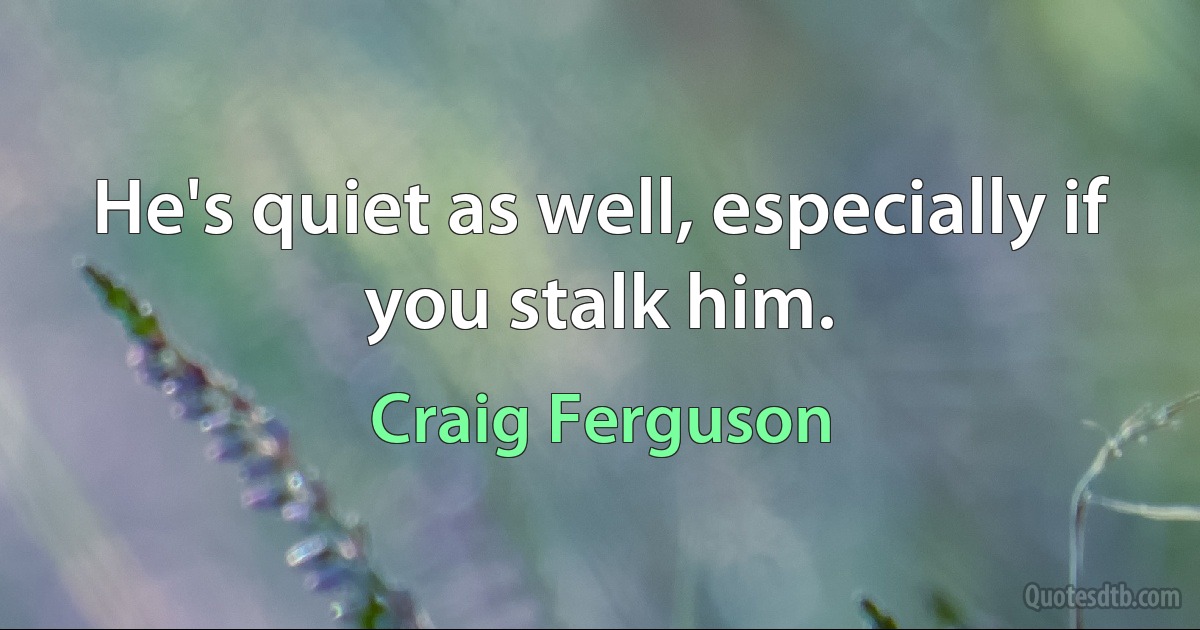 He's quiet as well, especially if you stalk him. (Craig Ferguson)