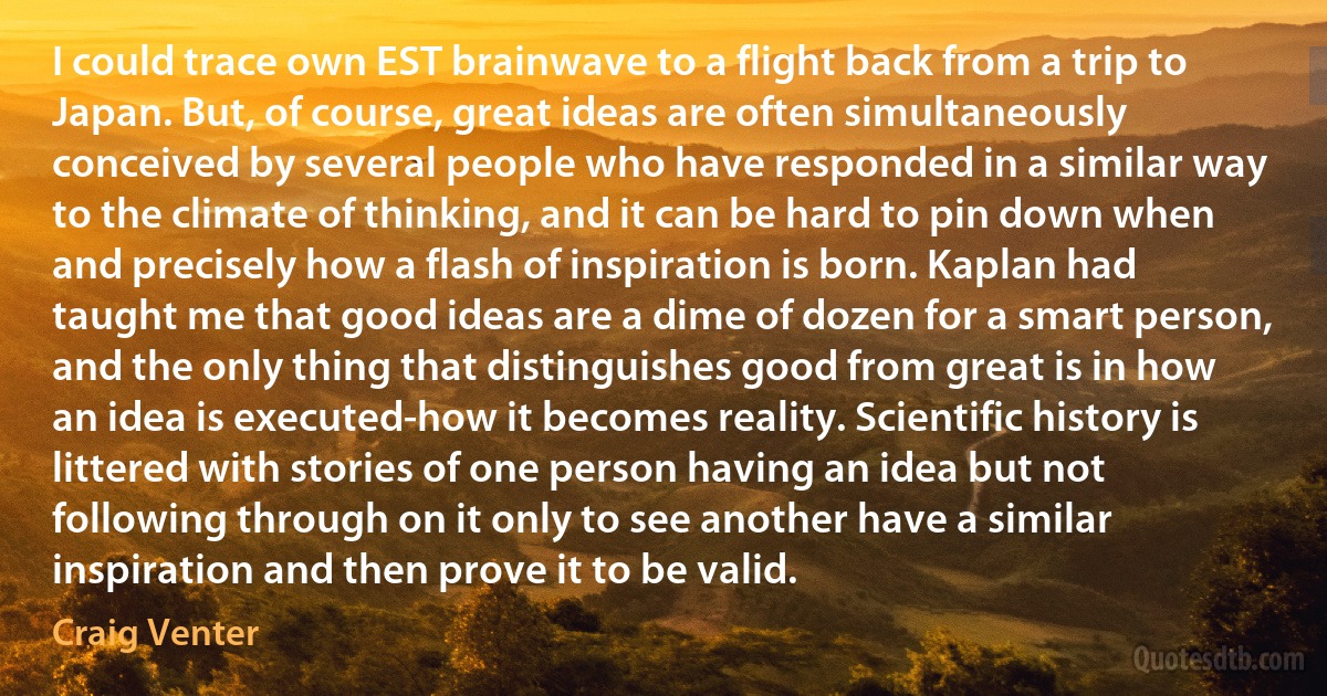 I could trace own EST brainwave to a flight back from a trip to Japan. But, of course, great ideas are often simultaneously conceived by several people who have responded in a similar way to the climate of thinking, and it can be hard to pin down when and precisely how a flash of inspiration is born. Kaplan had taught me that good ideas are a dime of dozen for a smart person, and the only thing that distinguishes good from great is in how an idea is executed-how it becomes reality. Scientific history is littered with stories of one person having an idea but not following through on it only to see another have a similar inspiration and then prove it to be valid. (Craig Venter)