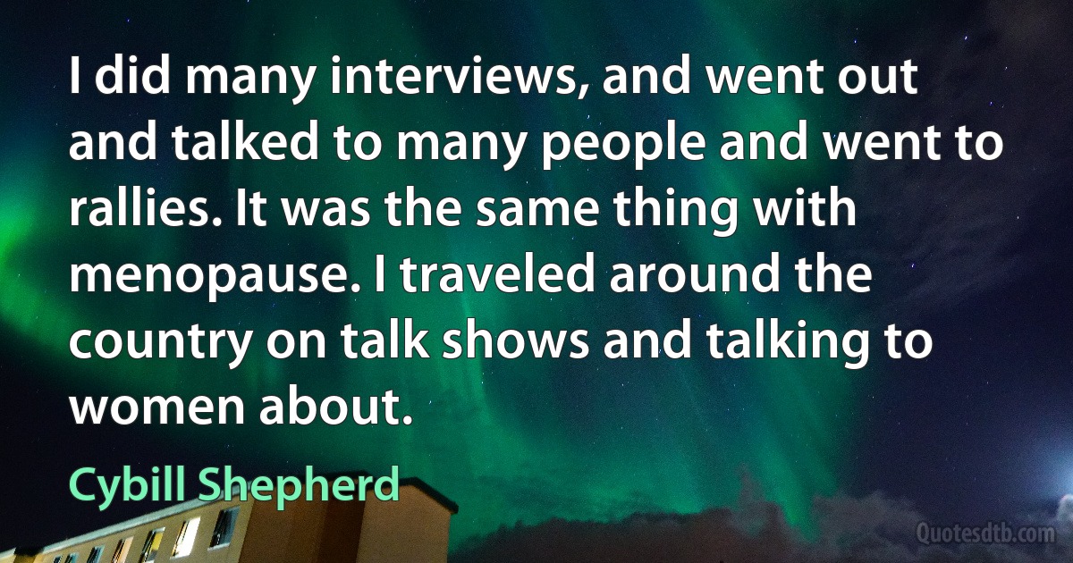 I did many interviews, and went out and talked to many people and went to rallies. It was the same thing with menopause. I traveled around the country on talk shows and talking to women about. (Cybill Shepherd)