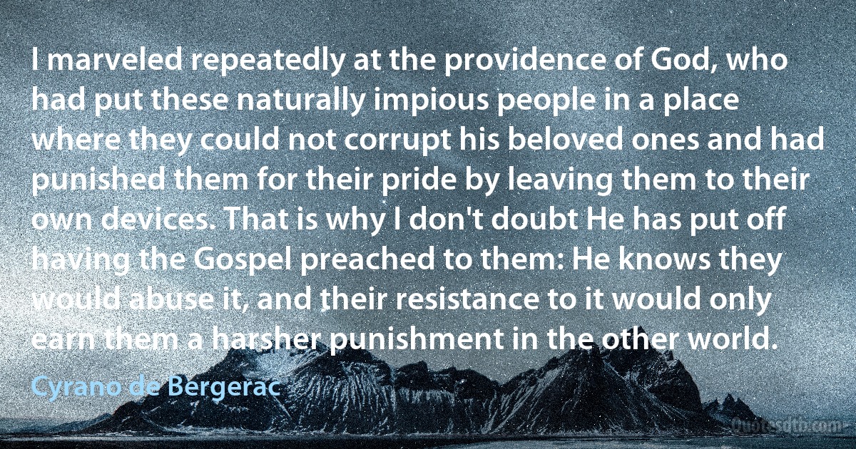 I marveled repeatedly at the providence of God, who had put these naturally impious people in a place where they could not corrupt his beloved ones and had punished them for their pride by leaving them to their own devices. That is why I don't doubt He has put off having the Gospel preached to them: He knows they would abuse it, and their resistance to it would only earn them a harsher punishment in the other world. (Cyrano de Bergerac)