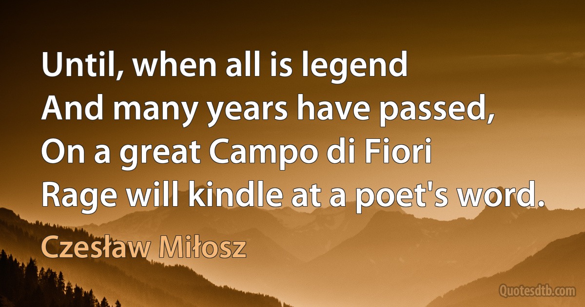 Until, when all is legend
And many years have passed,
On a great Campo di Fiori
Rage will kindle at a poet's word. (Czesław Miłosz)