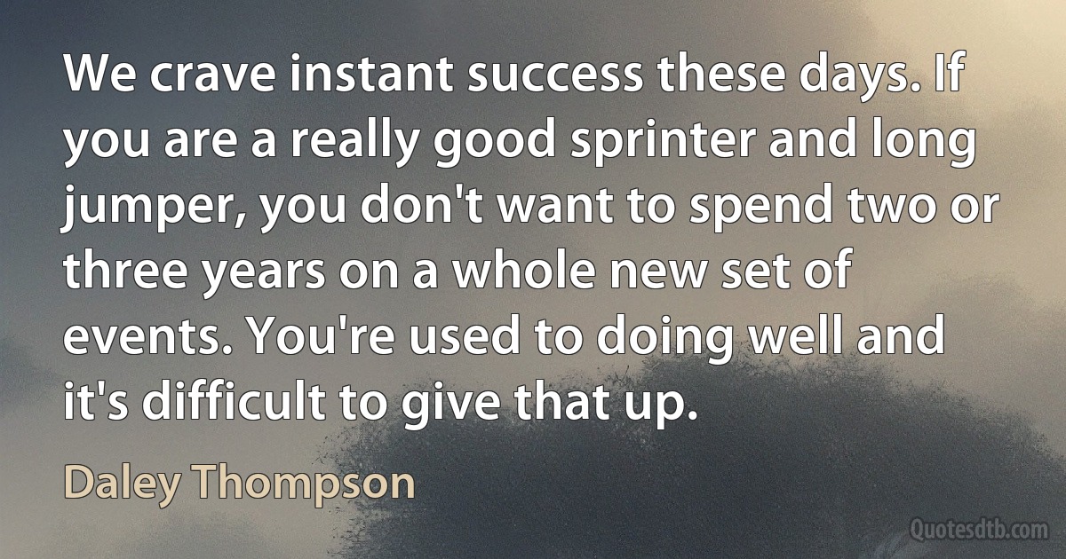 We crave instant success these days. If you are a really good sprinter and long jumper, you don't want to spend two or three years on a whole new set of events. You're used to doing well and it's difficult to give that up. (Daley Thompson)