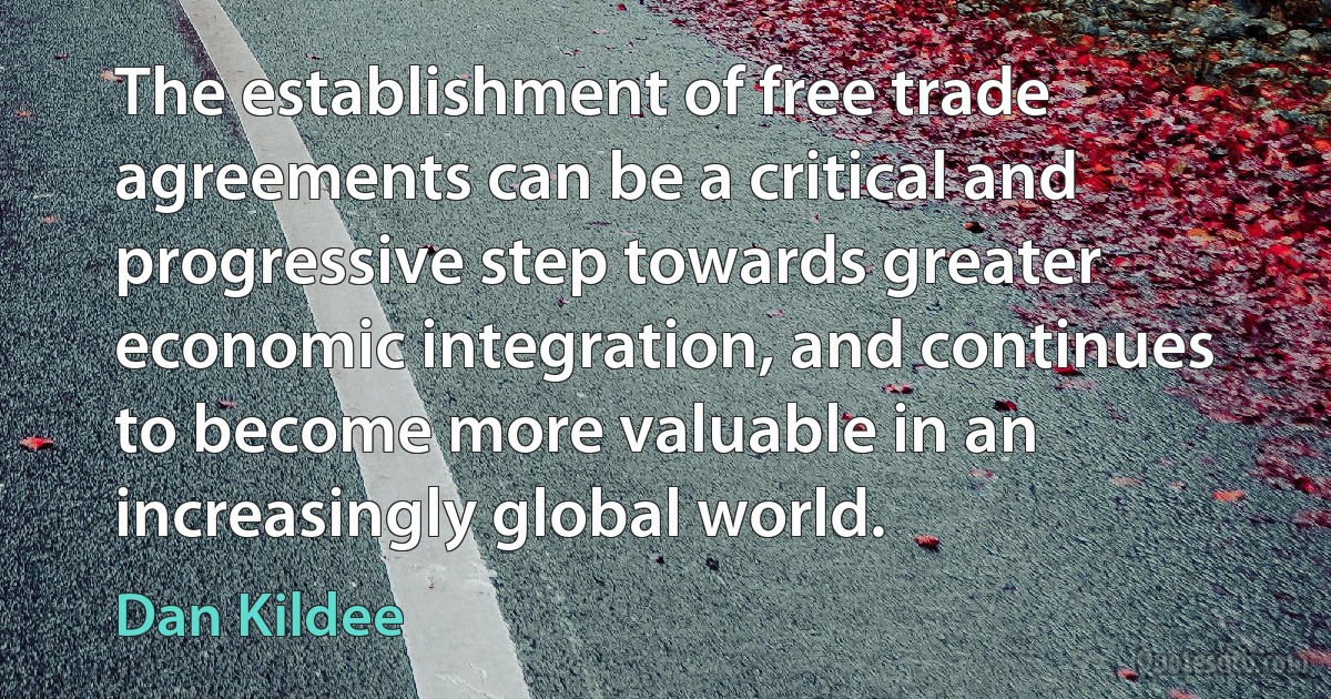 The establishment of free trade agreements can be a critical and progressive step towards greater economic integration, and continues to become more valuable in an increasingly global world. (Dan Kildee)