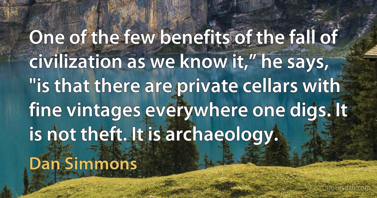 One of the few benefits of the fall of civilization as we know it,” he says, "is that there are private cellars with fine vintages everywhere one digs. It is not theft. It is archaeology. (Dan Simmons)