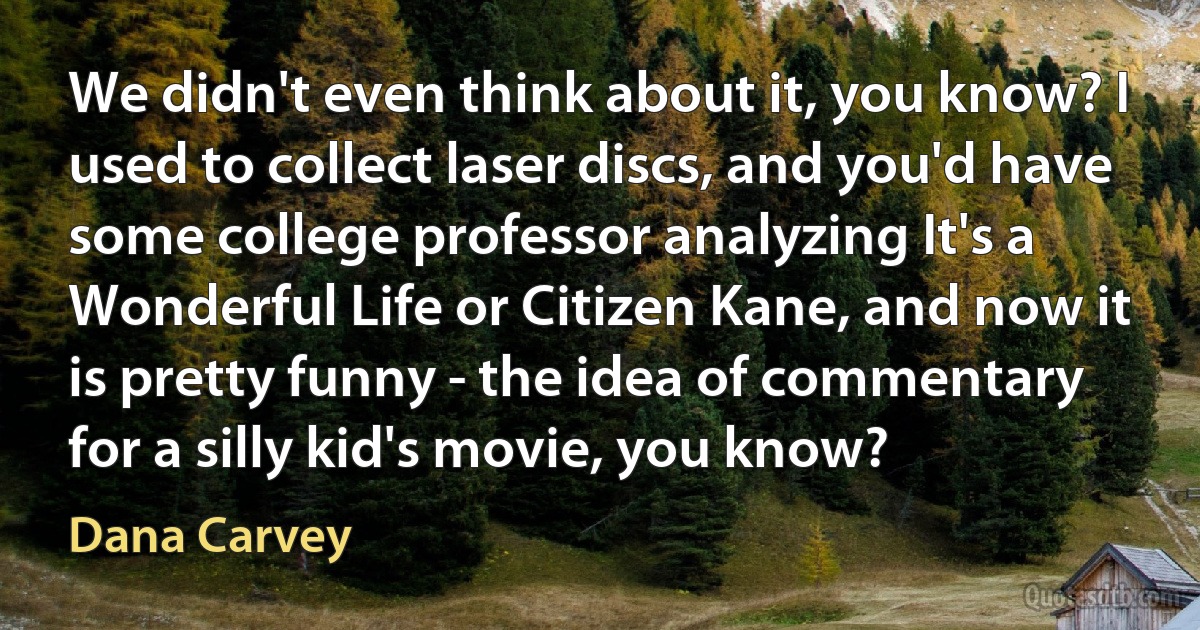 We didn't even think about it, you know? I used to collect laser discs, and you'd have some college professor analyzing It's a Wonderful Life or Citizen Kane, and now it is pretty funny - the idea of commentary for a silly kid's movie, you know? (Dana Carvey)