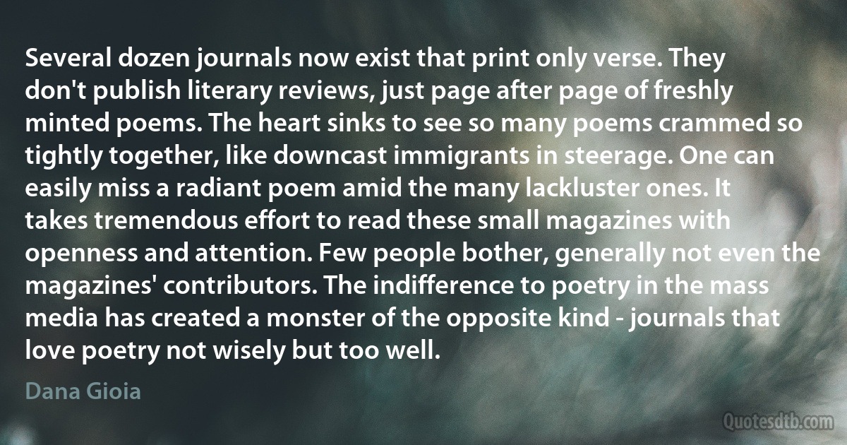 Several dozen journals now exist that print only verse. They don't publish literary reviews, just page after page of freshly minted poems. The heart sinks to see so many poems crammed so tightly together, like downcast immigrants in steerage. One can easily miss a radiant poem amid the many lackluster ones. It takes tremendous effort to read these small magazines with openness and attention. Few people bother, generally not even the magazines' contributors. The indifference to poetry in the mass media has created a monster of the opposite kind - journals that love poetry not wisely but too well. (Dana Gioia)