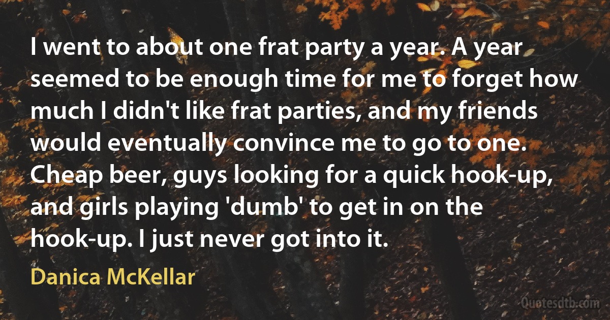 I went to about one frat party a year. A year seemed to be enough time for me to forget how much I didn't like frat parties, and my friends would eventually convince me to go to one. Cheap beer, guys looking for a quick hook-up, and girls playing 'dumb' to get in on the hook-up. I just never got into it. (Danica McKellar)