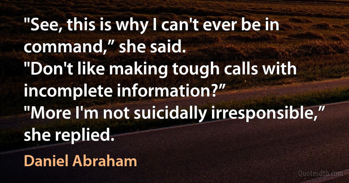 "See, this is why I can't ever be in command,” she said.
"Don't like making tough calls with incomplete information?”
"More I'm not suicidally irresponsible,” she replied. (Daniel Abraham)