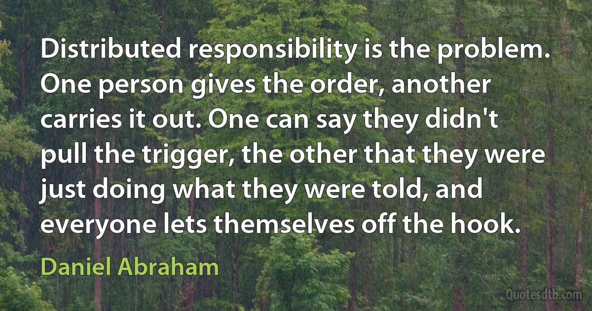 Distributed responsibility is the problem. One person gives the order, another carries it out. One can say they didn't pull the trigger, the other that they were just doing what they were told, and everyone lets themselves off the hook. (Daniel Abraham)