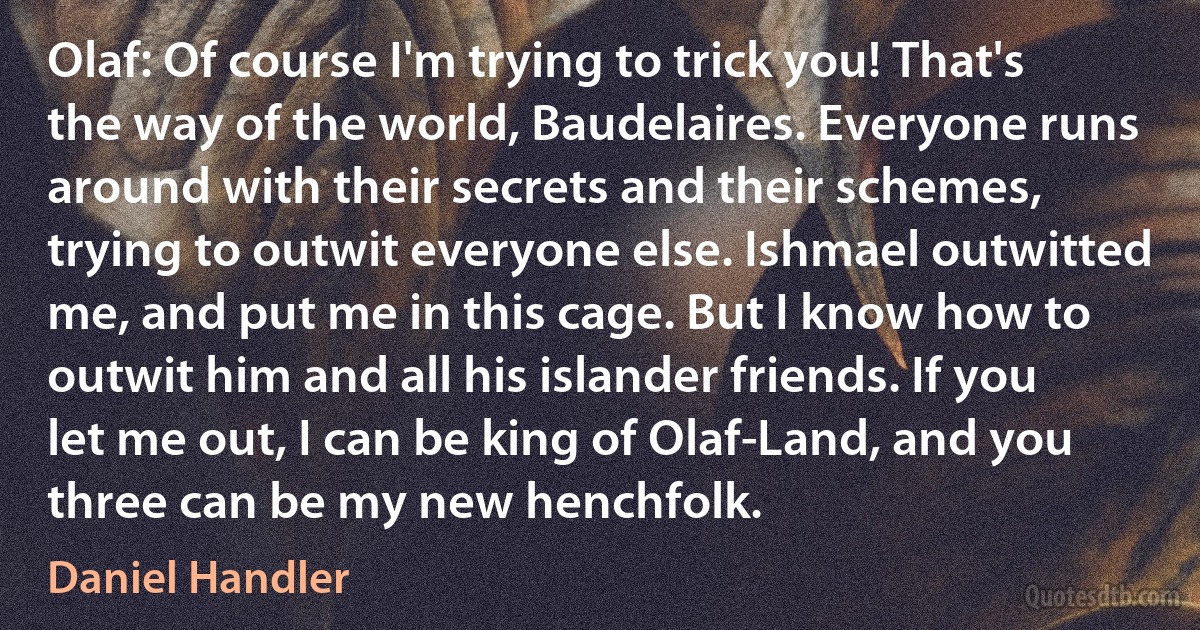 Olaf: Of course I'm trying to trick you! That's the way of the world, Baudelaires. Everyone runs around with their secrets and their schemes, trying to outwit everyone else. Ishmael outwitted me, and put me in this cage. But I know how to outwit him and all his islander friends. If you let me out, I can be king of Olaf-Land, and you three can be my new henchfolk. (Daniel Handler)