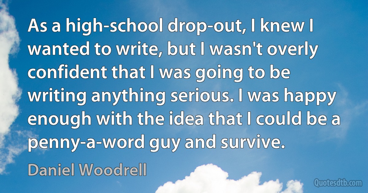 As a high-school drop-out, I knew I wanted to write, but I wasn't overly confident that I was going to be writing anything serious. I was happy enough with the idea that I could be a penny-a-word guy and survive. (Daniel Woodrell)