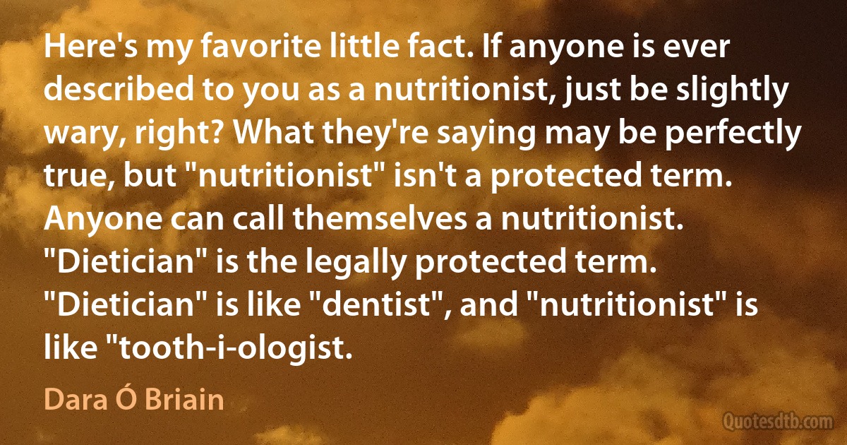 Here's my favorite little fact. If anyone is ever described to you as a nutritionist, just be slightly wary, right? What they're saying may be perfectly true, but "nutritionist" isn't a protected term. Anyone can call themselves a nutritionist. "Dietician" is the legally protected term. "Dietician" is like "dentist", and "nutritionist" is like "tooth-i-ologist. (Dara Ó Briain)