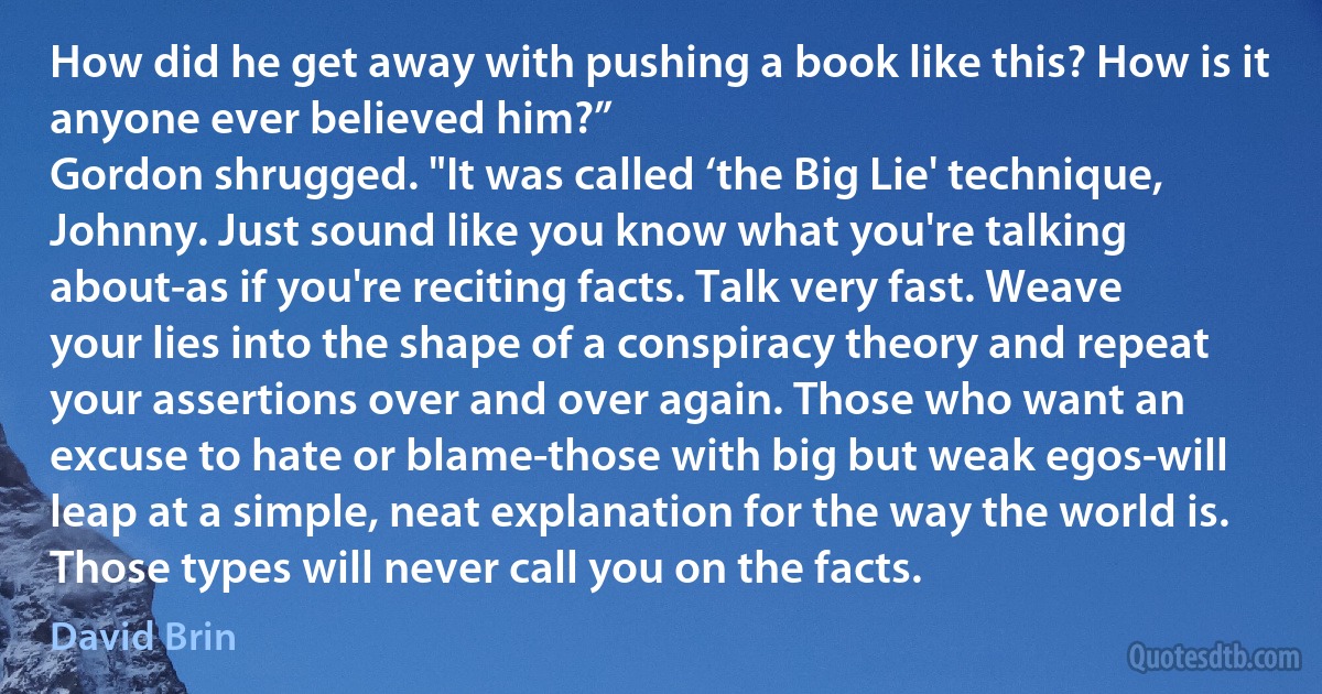 How did he get away with pushing a book like this? How is it anyone ever believed him?”
Gordon shrugged. "It was called ‘the Big Lie' technique, Johnny. Just sound like you know what you're talking about-as if you're reciting facts. Talk very fast. Weave your lies into the shape of a conspiracy theory and repeat your assertions over and over again. Those who want an excuse to hate or blame-those with big but weak egos-will leap at a simple, neat explanation for the way the world is. Those types will never call you on the facts. (David Brin)