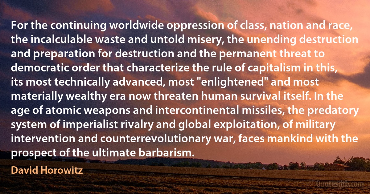 For the continuing worldwide oppression of class, nation and race, the incalculable waste and untold misery, the unending destruction and preparation for destruction and the permanent threat to democratic order that characterize the rule of capitalism in this, its most technically advanced, most "enlightened" and most materially wealthy era now threaten human survival itself. In the age of atomic weapons and intercontinental missiles, the predatory system of imperialist rivalry and global exploitation, of military intervention and counterrevolutionary war, faces mankind with the prospect of the ultimate barbarism. (David Horowitz)