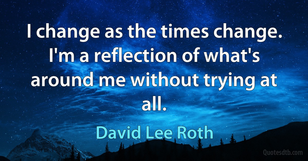 I change as the times change. I'm a reflection of what's around me without trying at all. (David Lee Roth)