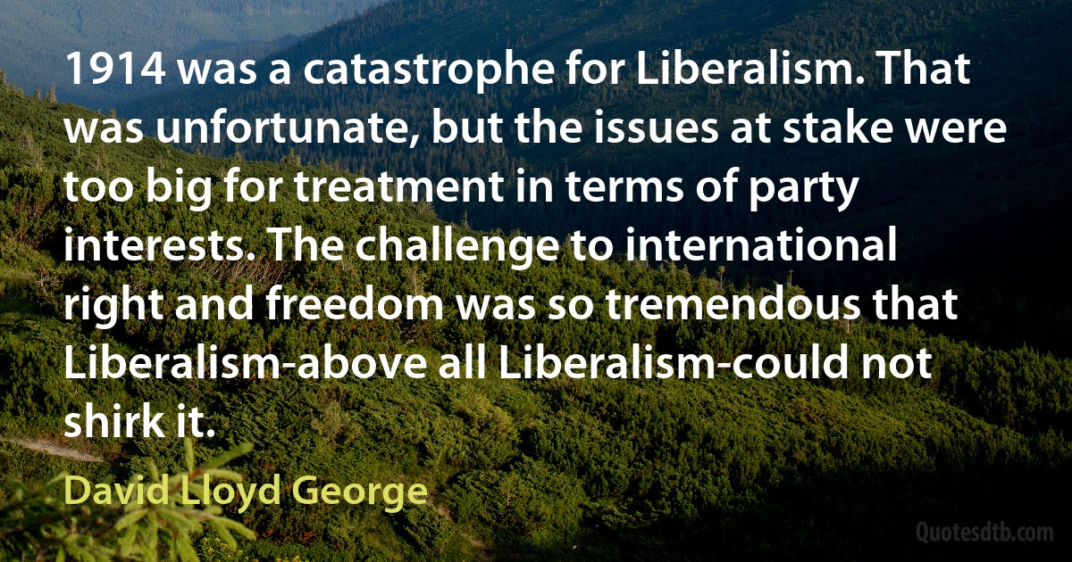 1914 was a catastrophe for Liberalism. That was unfortunate, but the issues at stake were too big for treatment in terms of party interests. The challenge to international right and freedom was so tremendous that Liberalism-above all Liberalism-could not shirk it. (David Lloyd George)