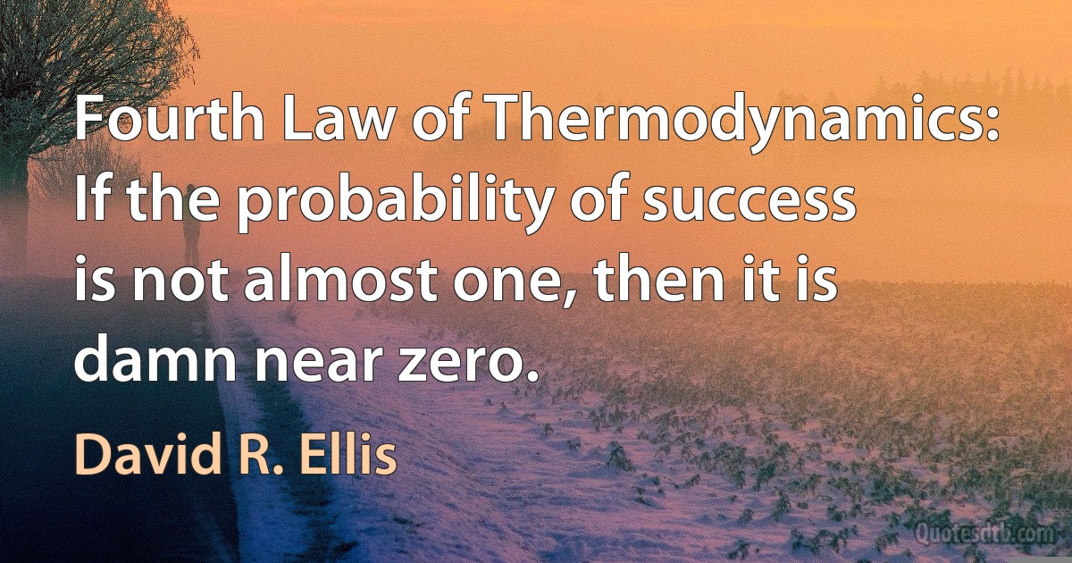 Fourth Law of Thermodynamics: If the probability of success is not almost one, then it is damn near zero. (David R. Ellis)