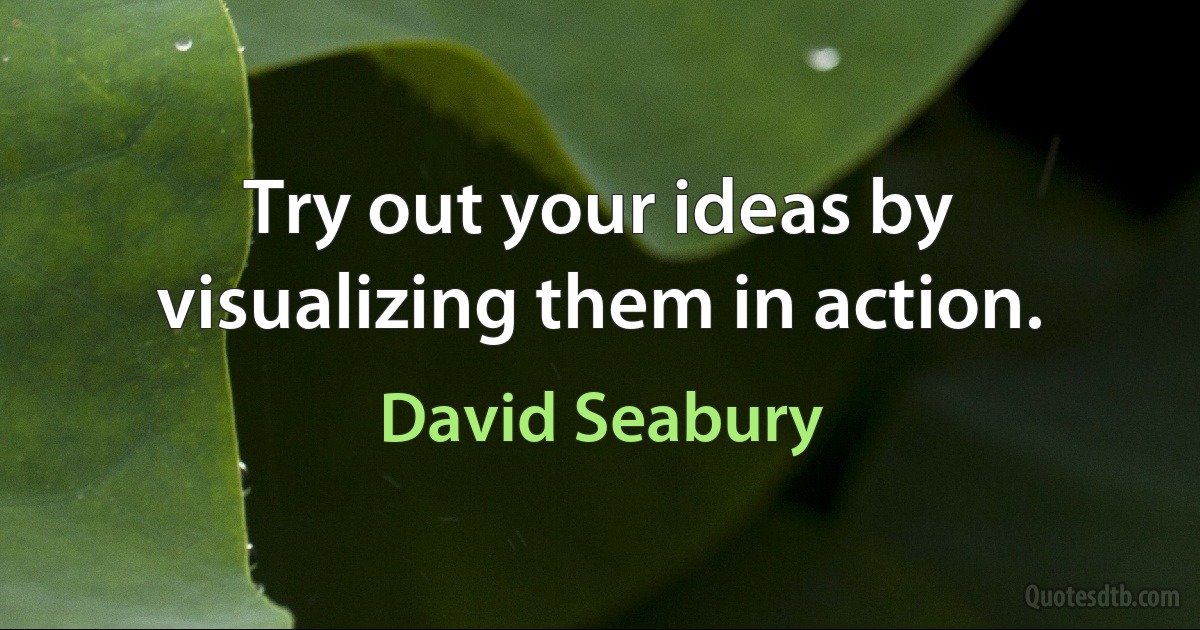 Try out your ideas by visualizing them in action. (David Seabury)