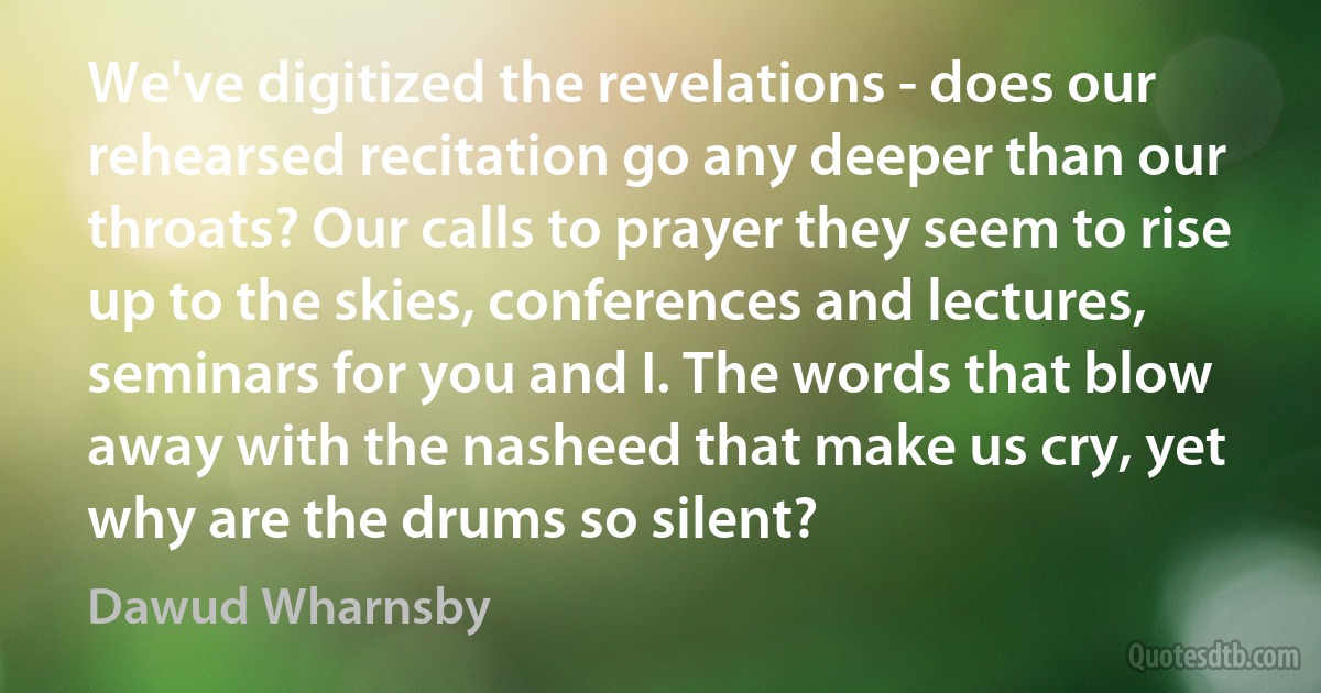 We've digitized the revelations - does our rehearsed recitation go any deeper than our throats? Our calls to prayer they seem to rise up to the skies, conferences and lectures, seminars for you and I. The words that blow away with the nasheed that make us cry, yet why are the drums so silent? (Dawud Wharnsby)