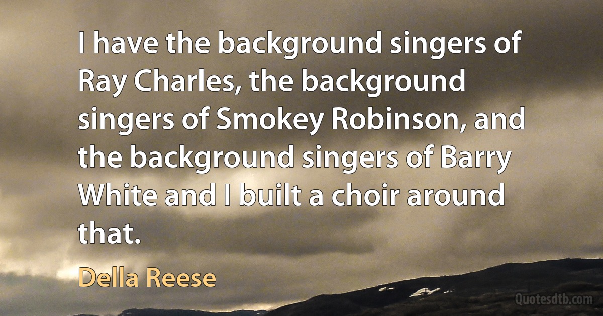 I have the background singers of Ray Charles, the background singers of Smokey Robinson, and the background singers of Barry White and I built a choir around that. (Della Reese)