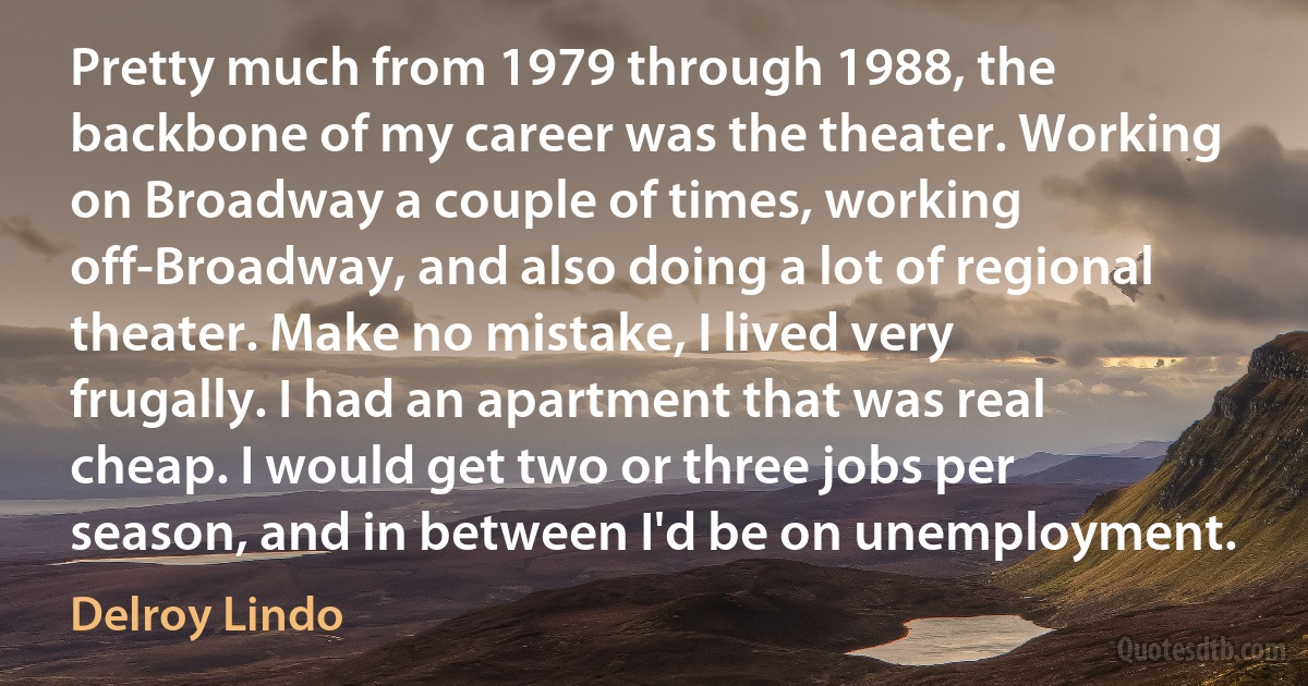 Pretty much from 1979 through 1988, the backbone of my career was the theater. Working on Broadway a couple of times, working off-Broadway, and also doing a lot of regional theater. Make no mistake, I lived very frugally. I had an apartment that was real cheap. I would get two or three jobs per season, and in between I'd be on unemployment. (Delroy Lindo)