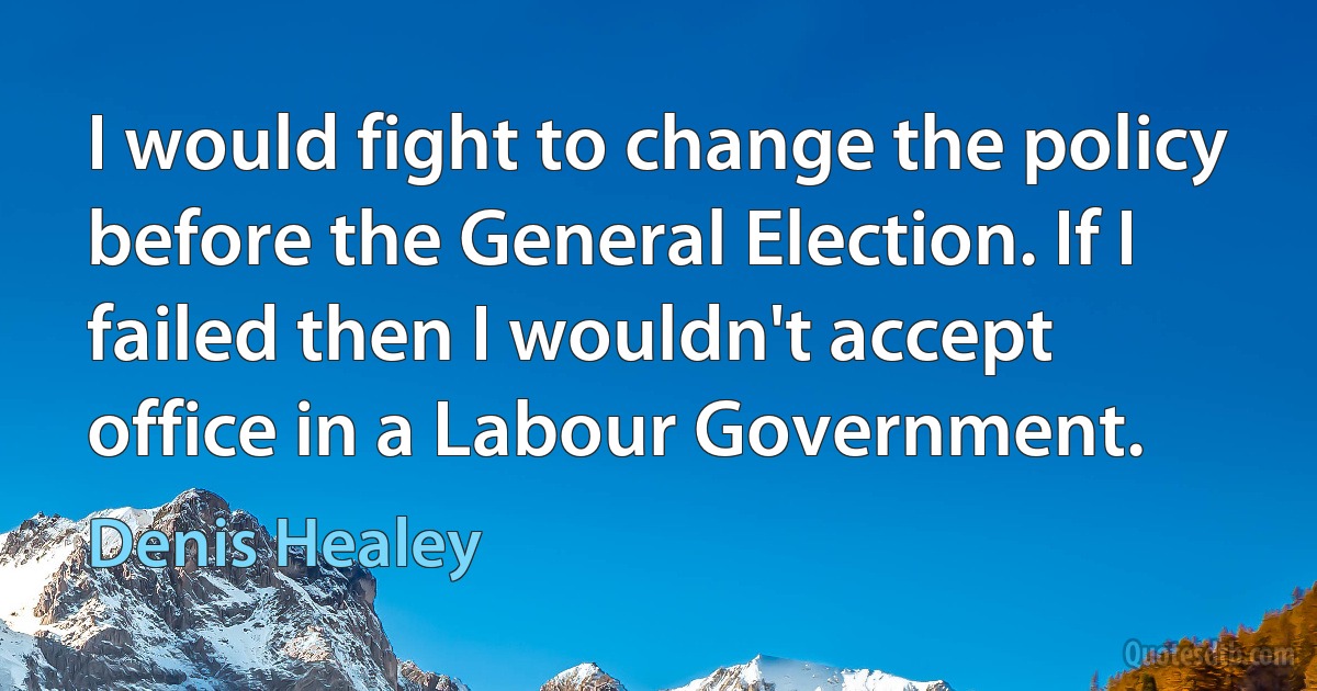 I would fight to change the policy before the General Election. If I failed then I wouldn't accept office in a Labour Government. (Denis Healey)