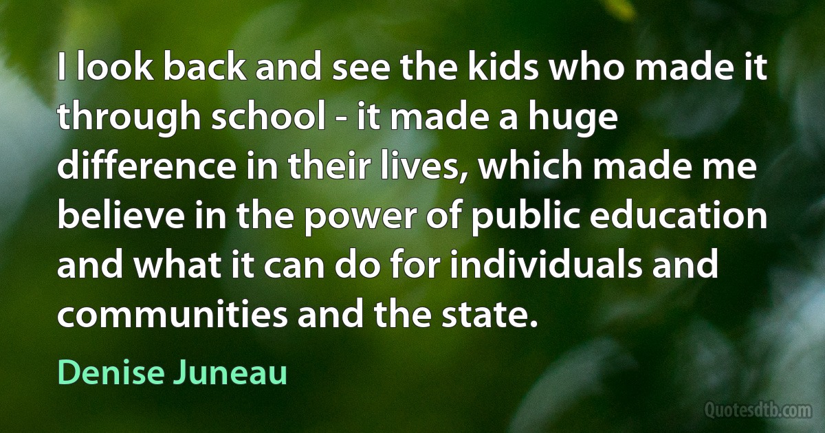 I look back and see the kids who made it through school - it made a huge difference in their lives, which made me believe in the power of public education and what it can do for individuals and communities and the state. (Denise Juneau)