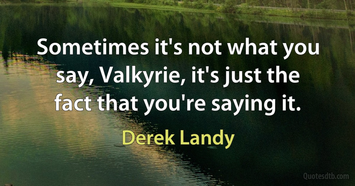 Sometimes it's not what you say, Valkyrie, it's just the fact that you're saying it. (Derek Landy)