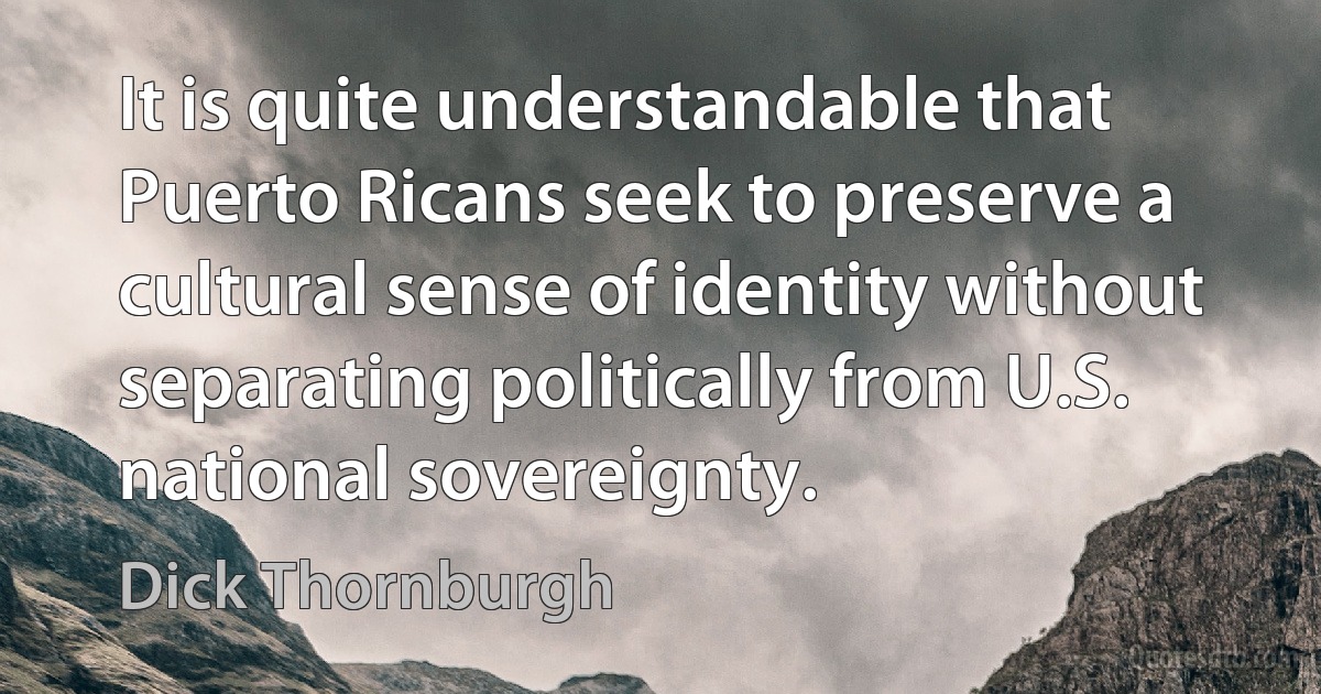 It is quite understandable that Puerto Ricans seek to preserve a cultural sense of identity without separating politically from U.S. national sovereignty. (Dick Thornburgh)