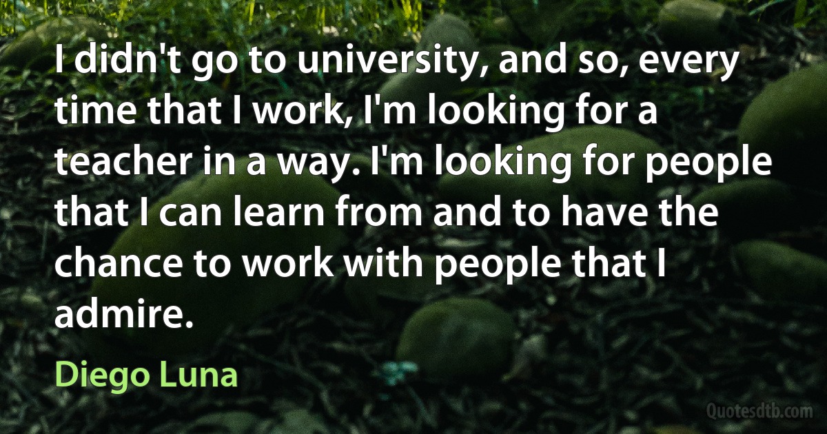 I didn't go to university, and so, every time that I work, I'm looking for a teacher in a way. I'm looking for people that I can learn from and to have the chance to work with people that I admire. (Diego Luna)