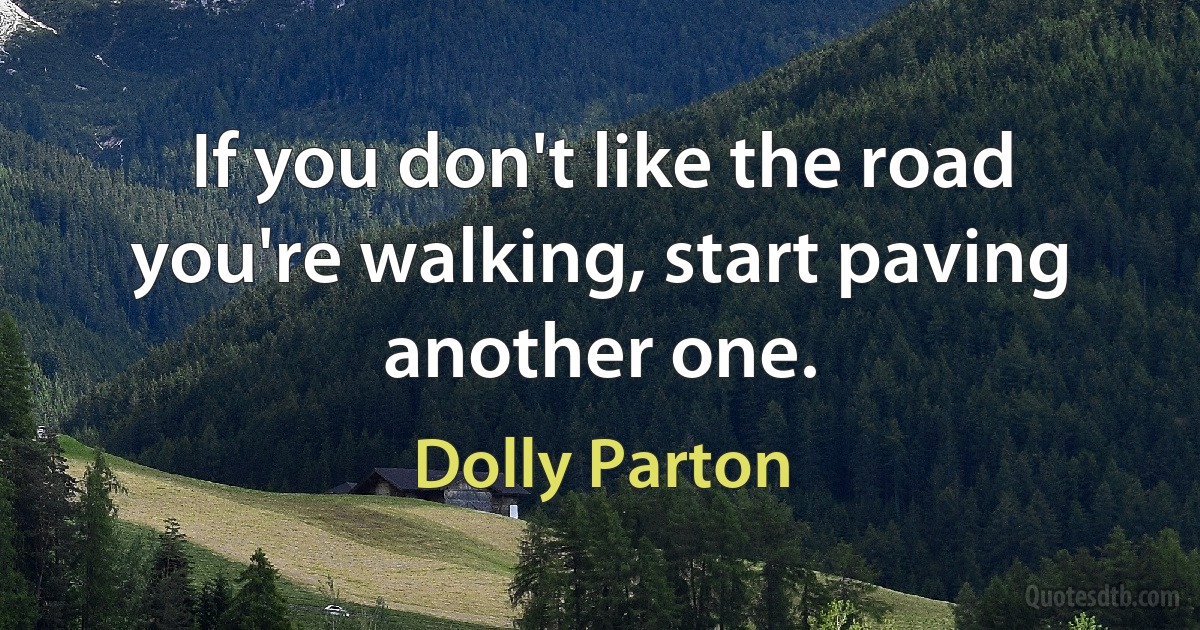 If you don't like the road you're walking, start paving another one. (Dolly Parton)