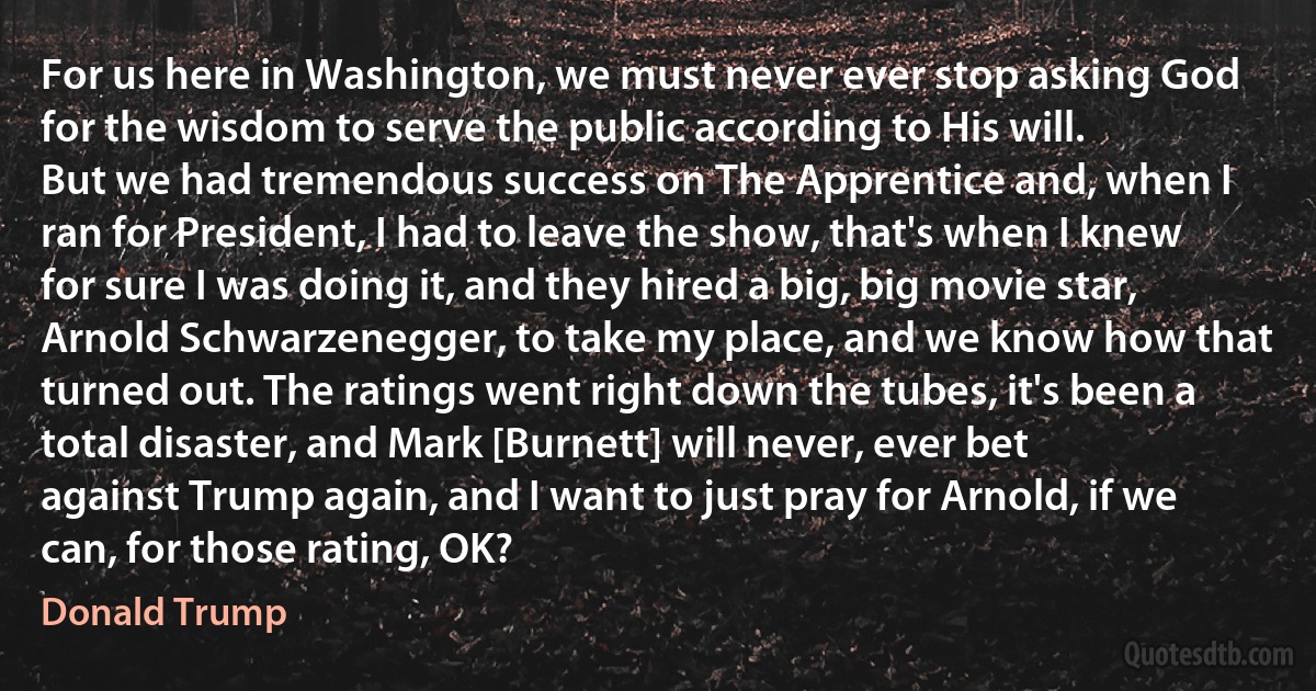 For us here in Washington, we must never ever stop asking God for the wisdom to serve the public according to His will.
But we had tremendous success on The Apprentice and, when I ran for President, I had to leave the show, that's when I knew for sure I was doing it, and they hired a big, big movie star, Arnold Schwarzenegger, to take my place, and we know how that turned out. The ratings went right down the tubes, it's been a total disaster, and Mark [Burnett] will never, ever bet against Trump again, and I want to just pray for Arnold, if we can, for those rating, OK? (Donald Trump)