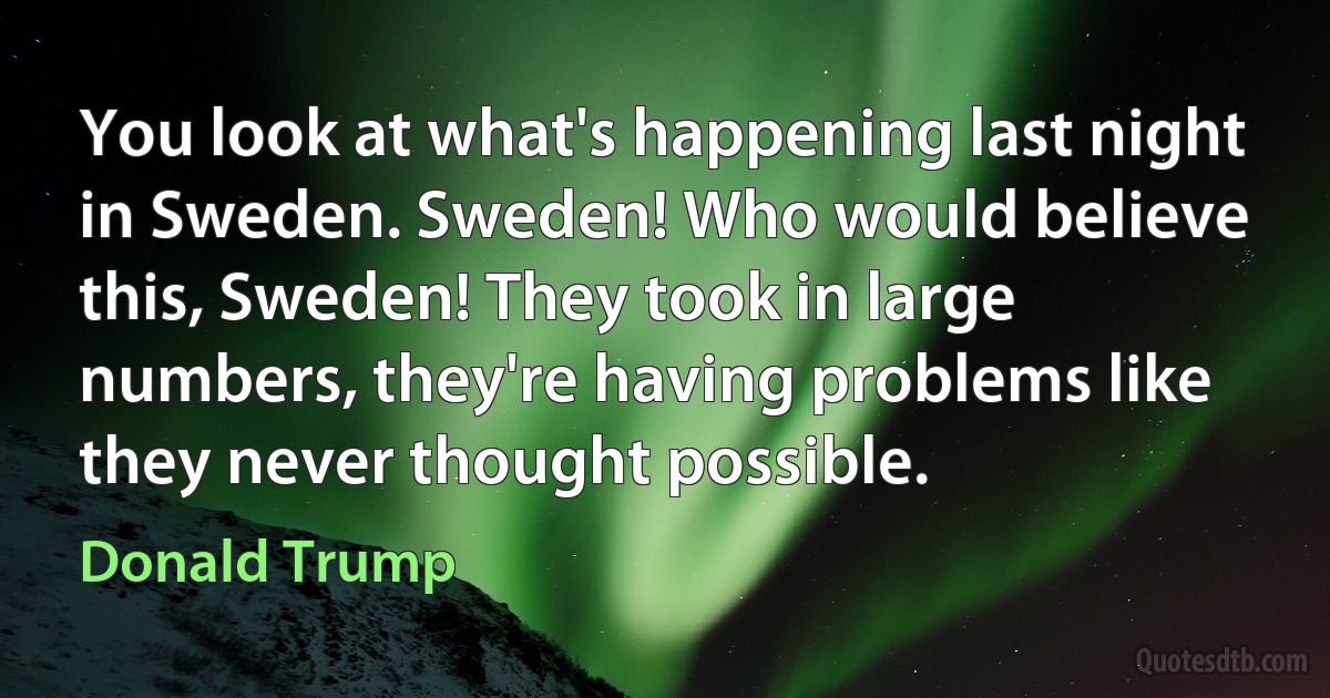 You look at what's happening last night in Sweden. Sweden! Who would believe this, Sweden! They took in large numbers, they're having problems like they never thought possible. (Donald Trump)