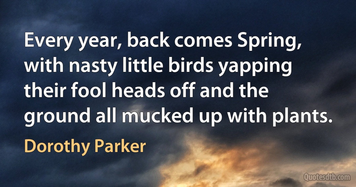 Every year, back comes Spring, with nasty little birds yapping their fool heads off and the ground all mucked up with plants. (Dorothy Parker)