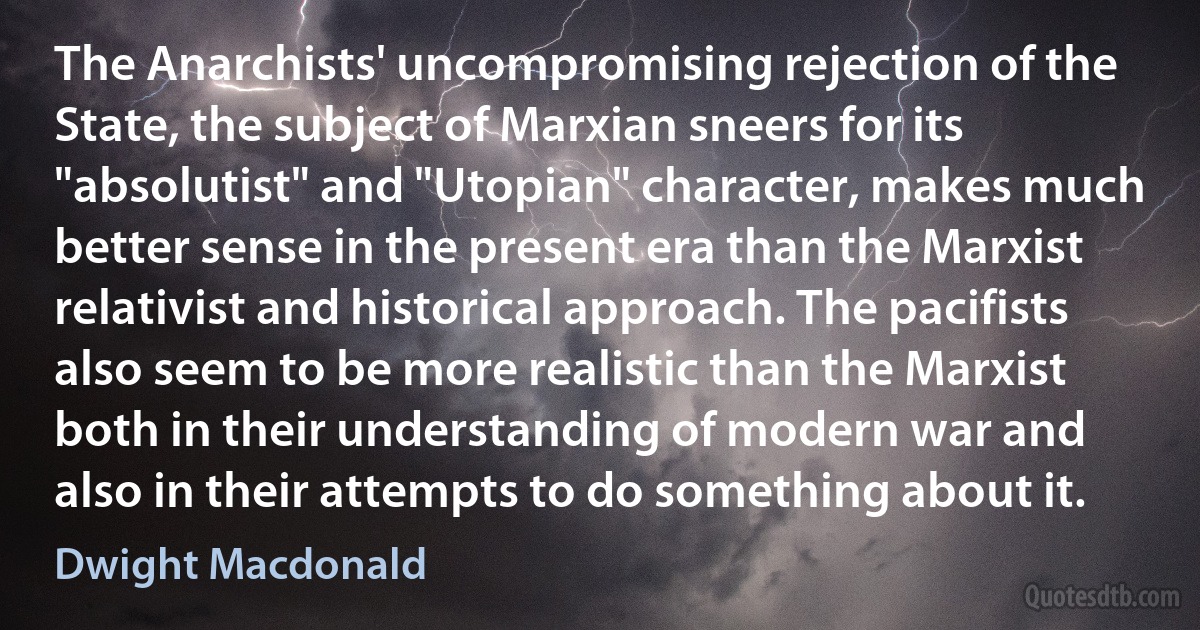 The Anarchists' uncompromising rejection of the State, the subject of Marxian sneers for its "absolutist" and "Utopian" character, makes much better sense in the present era than the Marxist relativist and historical approach. The pacifists also seem to be more realistic than the Marxist both in their understanding of modern war and also in their attempts to do something about it. (Dwight Macdonald)