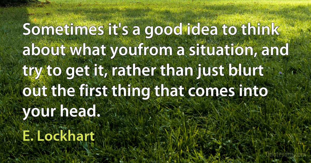 Sometimes it's a good idea to think about what youfrom a situation, and try to get it, rather than just blurt out the first thing that comes into your head. (E. Lockhart)