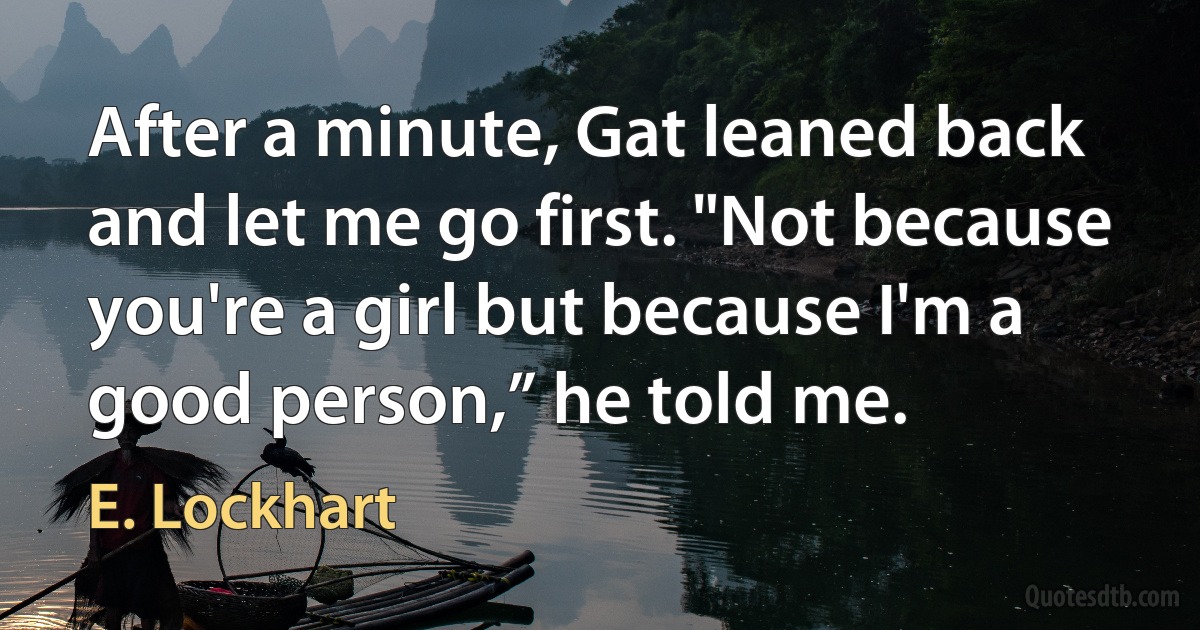 After a minute, Gat leaned back and let me go first. "Not because you're a girl but because I'm a good person,” he told me. (E. Lockhart)