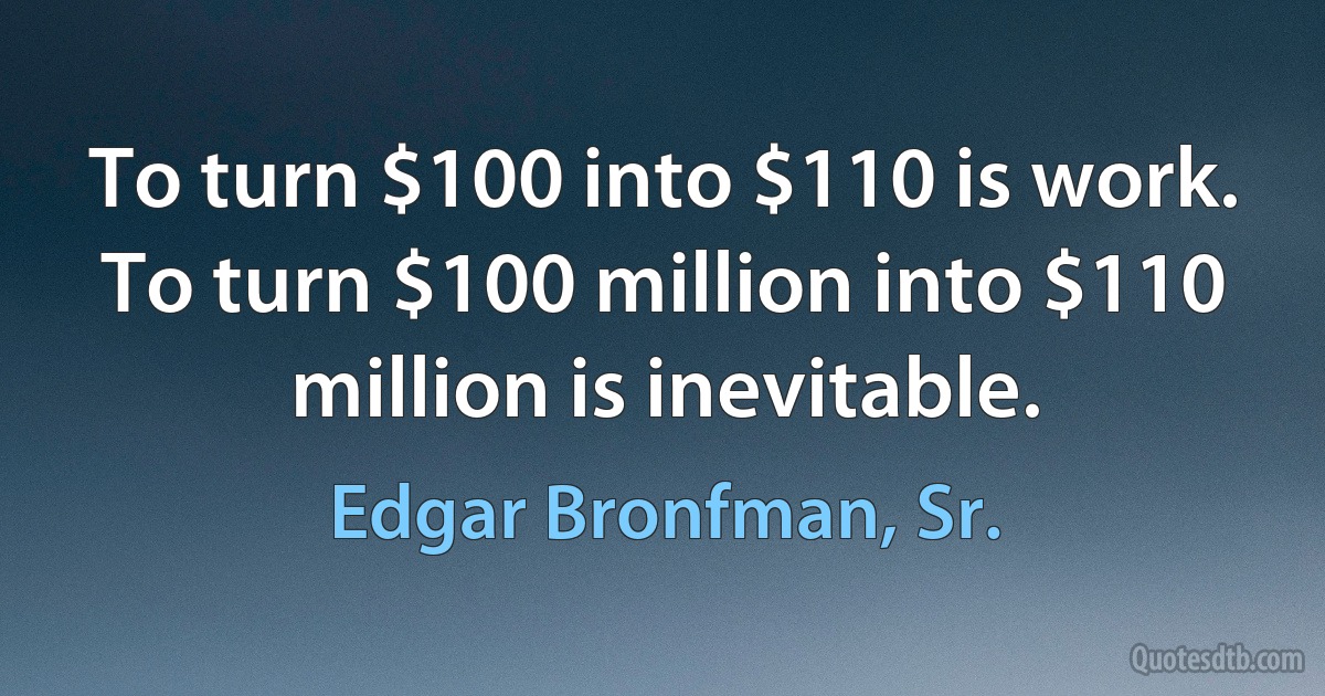 To turn $100 into $110 is work. To turn $100 million into $110 million is inevitable. (Edgar Bronfman, Sr.)