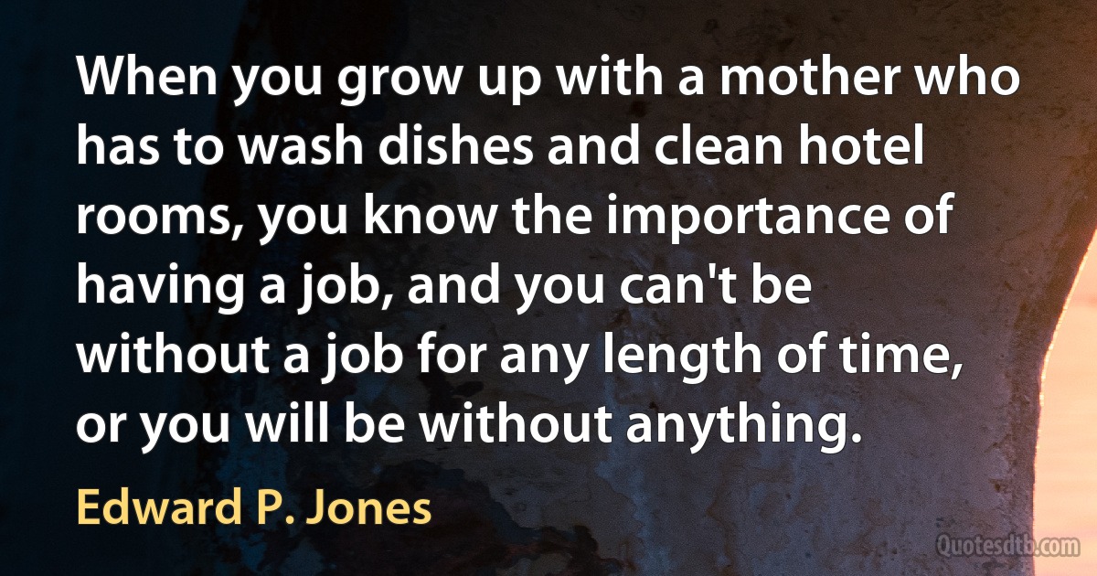 When you grow up with a mother who has to wash dishes and clean hotel rooms, you know the importance of having a job, and you can't be without a job for any length of time, or you will be without anything. (Edward P. Jones)