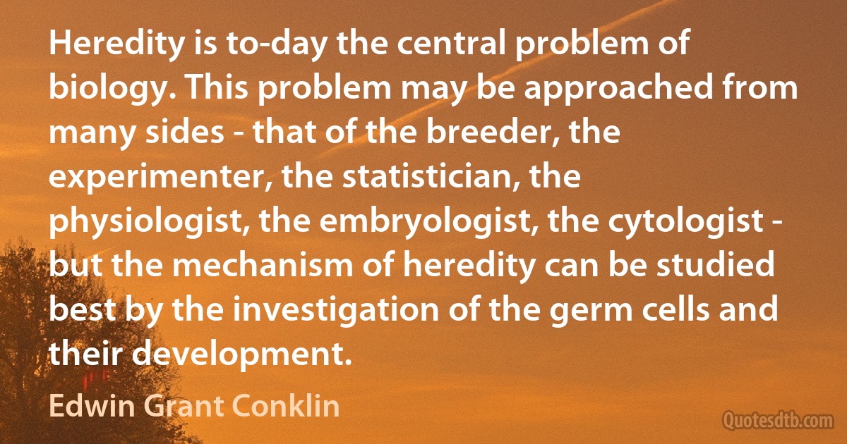 Heredity is to-day the central problem of biology. This problem may be approached from many sides - that of the breeder, the experimenter, the statistician, the physiologist, the embryologist, the cytologist - but the mechanism of heredity can be studied best by the investigation of the germ cells and their development. (Edwin Grant Conklin)