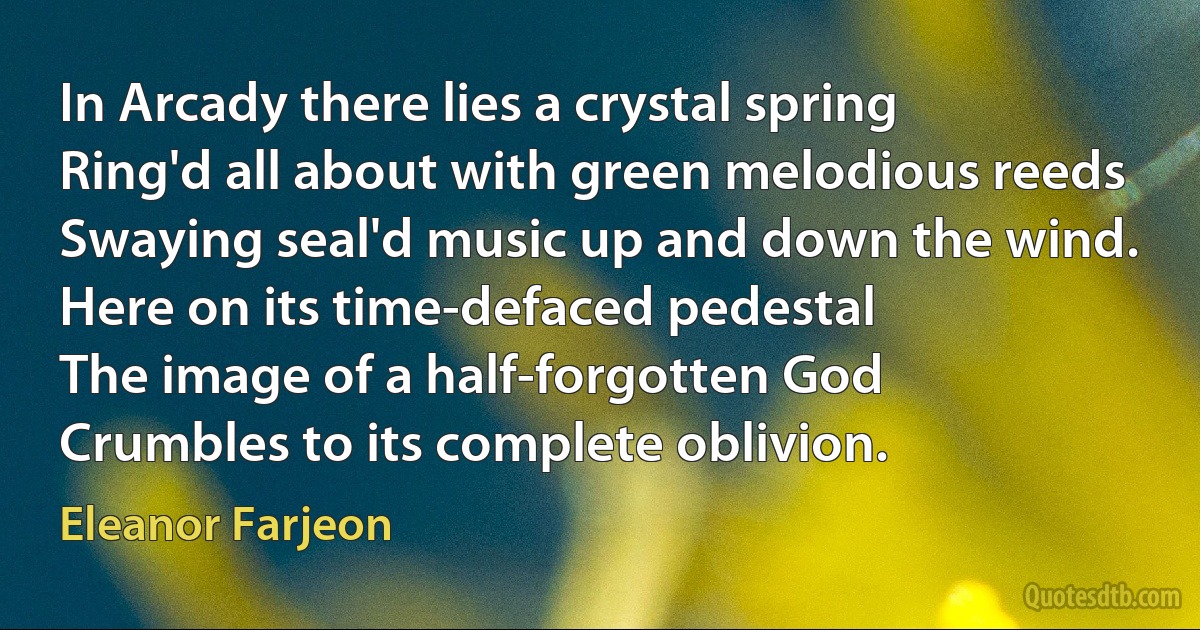 In Arcady there lies a crystal spring
Ring'd all about with green melodious reeds
Swaying seal'd music up and down the wind.
Here on its time-defaced pedestal
The image of a half-forgotten God
Crumbles to its complete oblivion. (Eleanor Farjeon)