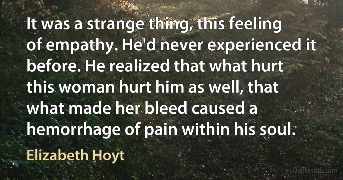 It was a strange thing, this feeling of empathy. He'd never experienced it before. He realized that what hurt this woman hurt him as well, that what made her bleed caused a hemorrhage of pain within his soul. (Elizabeth Hoyt)