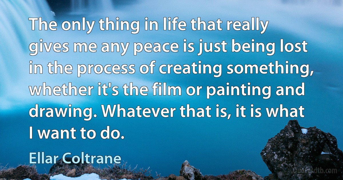 The only thing in life that really gives me any peace is just being lost in the process of creating something, whether it's the film or painting and drawing. Whatever that is, it is what I want to do. (Ellar Coltrane)