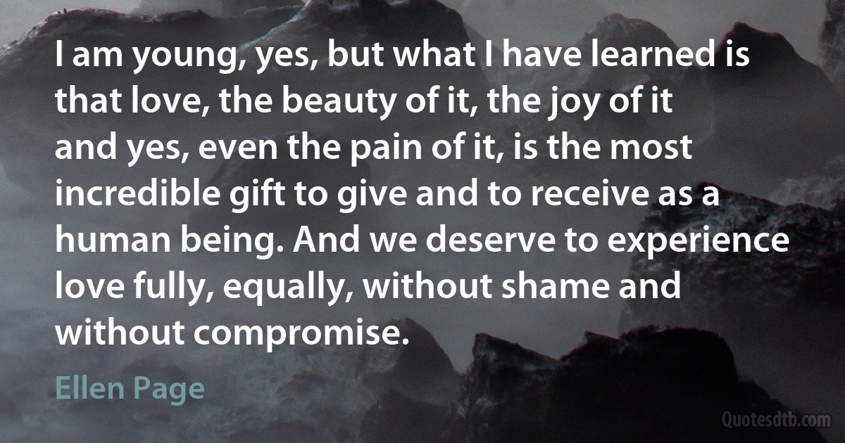 I am young, yes, but what I have learned is that love, the beauty of it, the joy of it and yes, even the pain of it, is the most incredible gift to give and to receive as a human being. And we deserve to experience love fully, equally, without shame and without compromise. (Ellen Page)