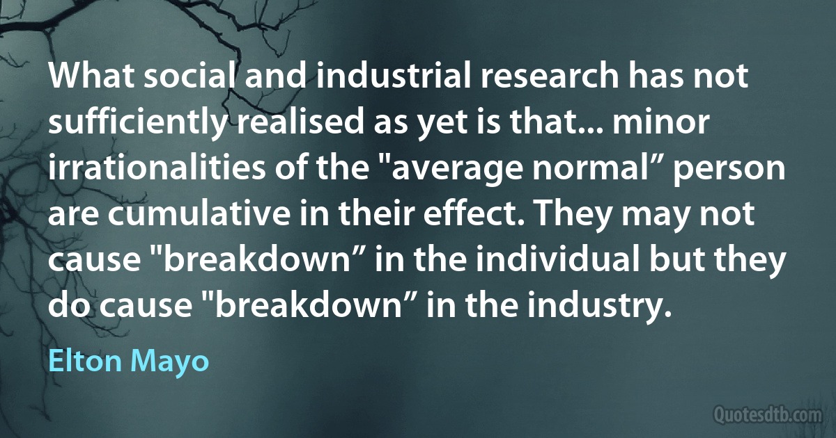 What social and industrial research has not sufficiently realised as yet is that... minor irrationalities of the "average normal” person are cumulative in their effect. They may not cause "breakdown” in the individual but they do cause "breakdown” in the industry. (Elton Mayo)